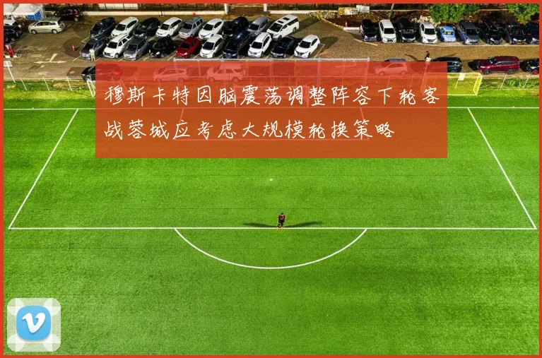 穆斯卡特因脑震荡调整阵容下轮客战蓉城应考虑大规模轮换策略