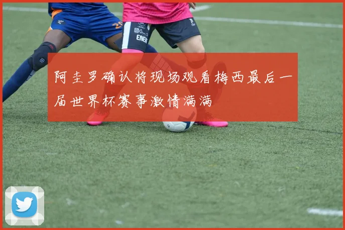 阿圭罗确认将现场观看梅西最后一届世界杯赛事激情满满