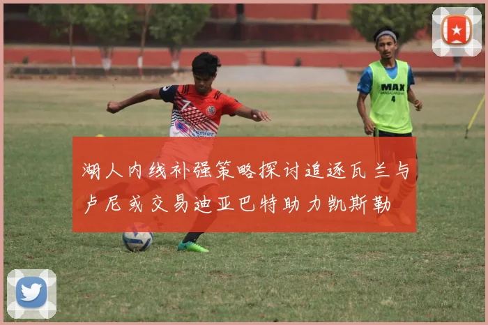 湖人内线补强策略探讨追逐瓦兰与卢尼或交易迪亚巴特助力凯斯勒