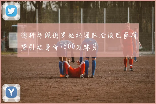 德科与佩德罗经纪团队洽谈巴萨有望引进身价7500万球员