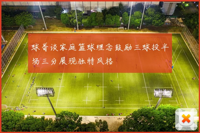 球哥谈家庭篮球理念鼓励三球投半场三分展现独特风格