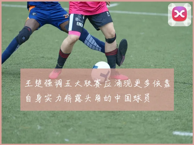 王楚强调五大联赛应涌现更多依靠自身实力崭露头角的中国球员