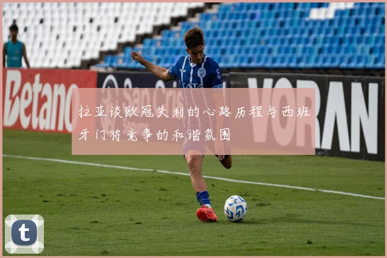 拉亚谈欧冠失利的心路历程与西班牙门将竞争的和谐氛围