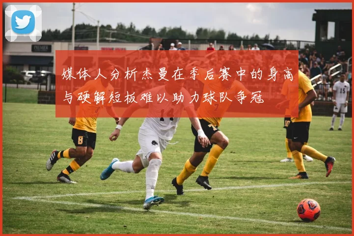 媒体人分析杰曼在季后赛中的身高与硬解短板难以助力球队争冠