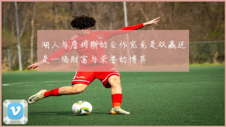 湖人与詹姆斯的合作究竟是双赢还是一场财富与荣誉的博弈