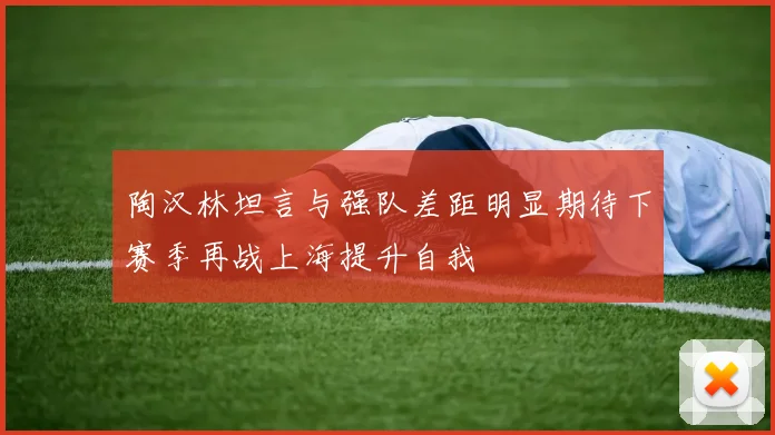 陶汉林坦言与强队差距明显期待下赛季再战上海提升自我