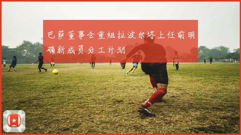 巴萨董事会重组拉波尔塔上任前明确新成员分工计划