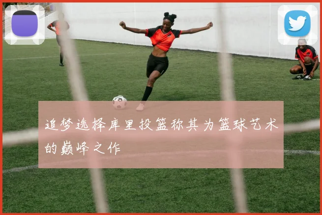 追梦选择库里投篮称其为篮球艺术的巅峰之作