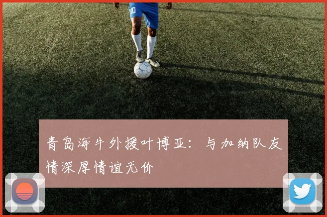 青岛海牛外援叶博亚：与加纳队友情深厚情谊无价