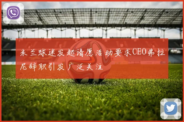 米兰球迷发起请愿活动要求CEO弗拉尼辞职引发广泛关注
