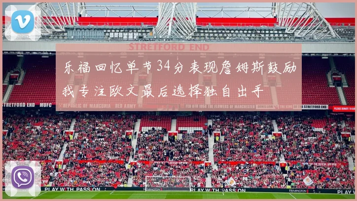 乐福回忆单节34分表现詹姆斯鼓励我专注欧文最后选择独自出手