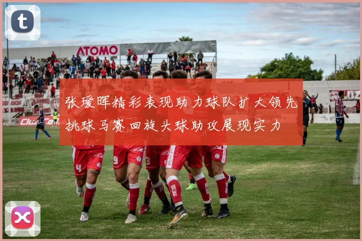 张瑷晖精彩表现助力球队扩大领先挑球马赛回旋头球助攻展现实力