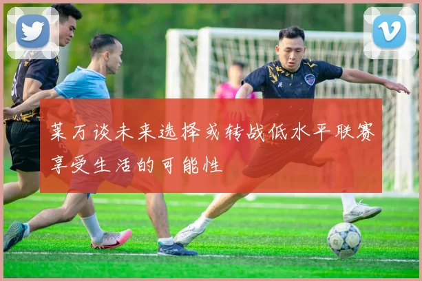 莱万谈未来选择或转战低水平联赛享受生活的可能性