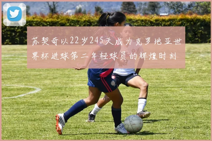 苏契奇以22岁245天成为克罗地亚世界杯进球第二年轻球员的辉煌时刻