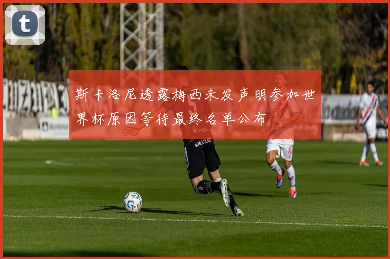 斯卡洛尼透露梅西未发声明参加世界杯原因等待最终名单公布