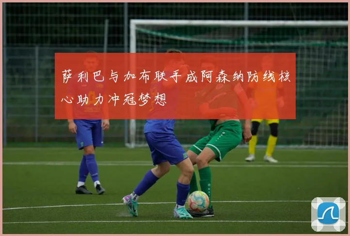 萨利巴与加布联手成阿森纳防线核心助力冲冠梦想