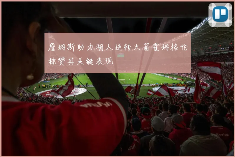 詹姆斯助力湖人逆转火箭霍姆格伦称赞其关键表现