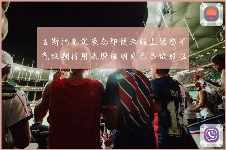 古斯托坚定表态即便未能上场也不气馁期待用表现证明自己已做好准备