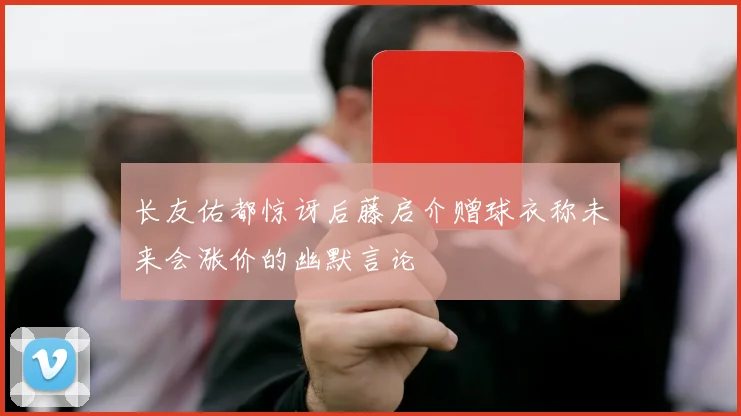 长友佑都惊讶后藤启介赠球衣称未来会涨价的幽默言论