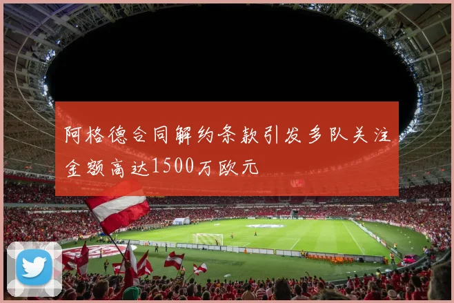 阿格德合同解约条款引发多队关注金额高达1500万欧元