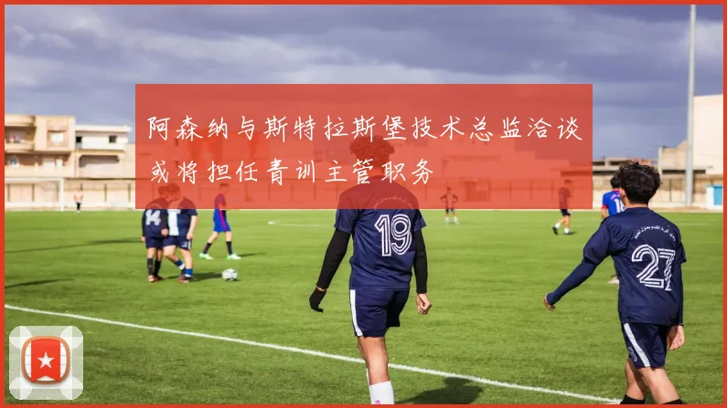 阿森纳与斯特拉斯堡技术总监洽谈或将担任青训主管职务
