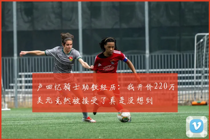 卢回忆骑士助教经历：我开价220万美元竟然被接受了真是没想到