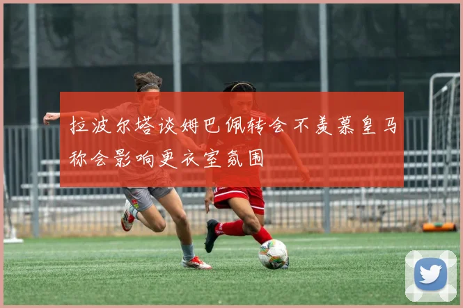 拉波尔塔谈姆巴佩转会不羡慕皇马称会影响更衣室氛围