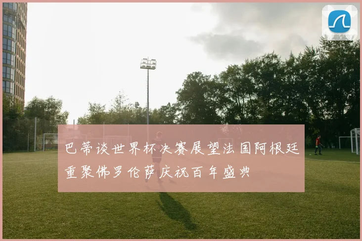 巴蒂谈世界杯决赛展望法国阿根廷重聚佛罗伦萨庆祝百年盛典