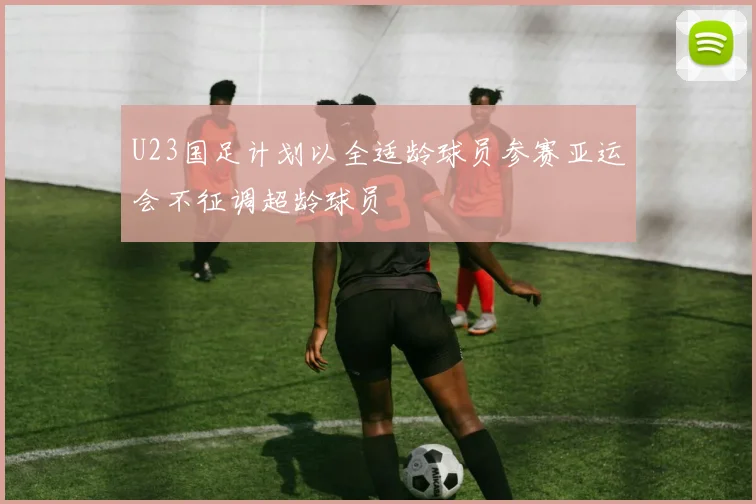 U23国足计划以全适龄球员参赛亚运会不征调超龄球员