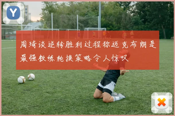 周琦谈逆转胜利过程称迈克布朗是最强教练轮换策略令人惊叹