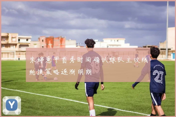 朱婷意甲首秀时间确认球队主攻线轮换策略逐渐明朗